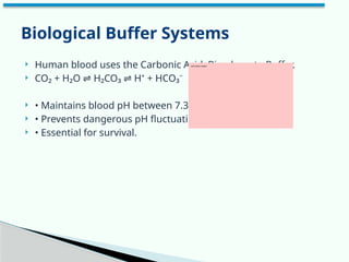  Human blood uses the Carbonic Acid–Bicarbonate Buffer.
 CO₂ + H₂O H₂CO₃ H⁺ + HCO₃⁻
⇌ ⇌
 • Maintains blood pH between 7.35–7.45
 • Prevents dangerous pH fluctuations
 • Essential for survival.
Biological Buffer Systems
 