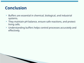  Buffers are essential in chemical, biological, and industrial
systems.
 They maintain pH balance, ensure safe reactions, and protect
living cells.
 Understanding buffers helps control processes accurately and
effectively.
Conclusion
 