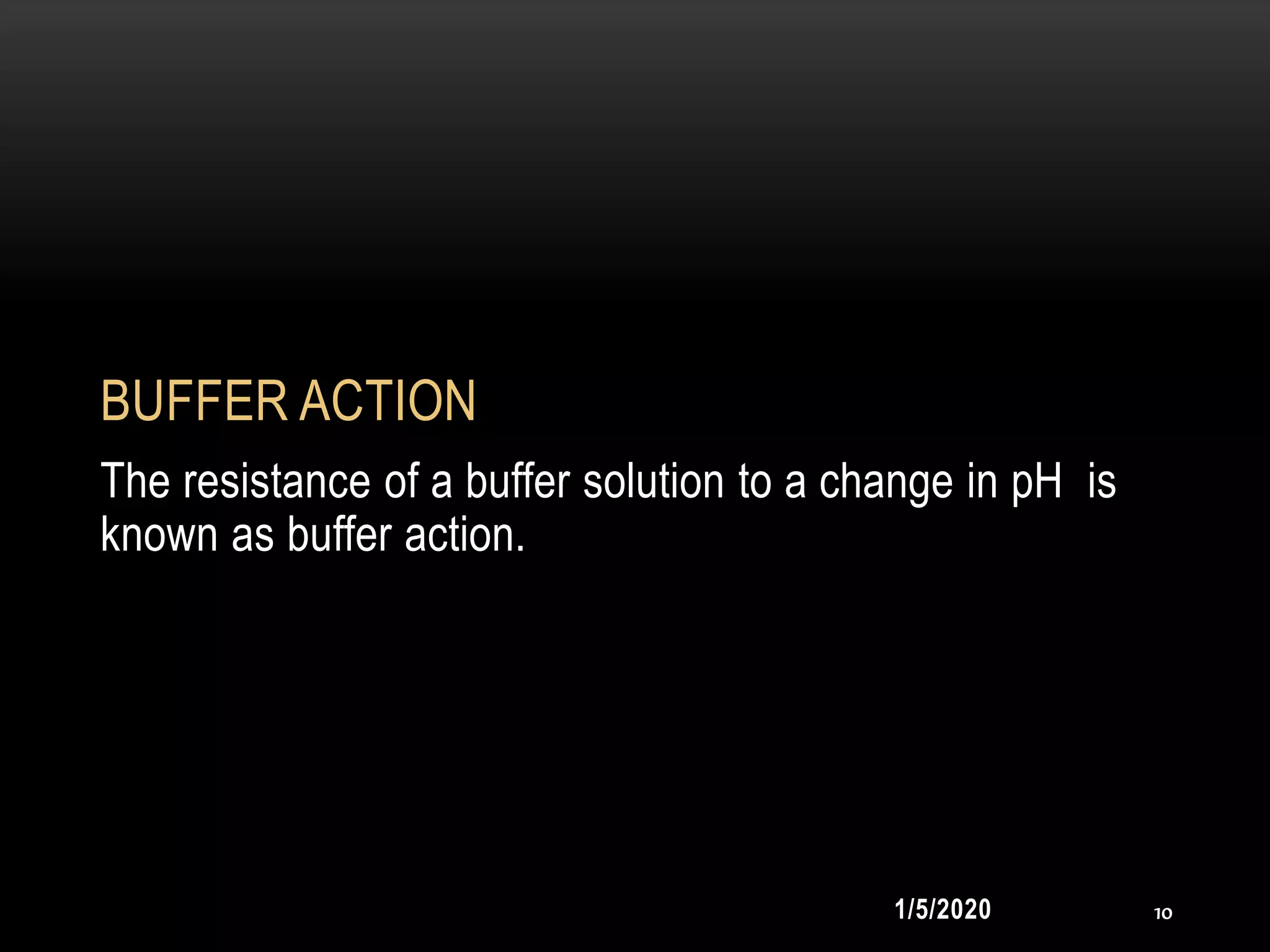 BUFFER ACTION
The resistance of a buffer solution to a change in pH is
known as buffer action.
1/5/2020 10
 