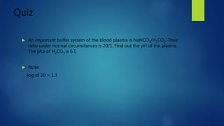 Quiz
 An important buffer system of the blood plasma is NaHCO3/H2CO3. Their
ratio under normal circumstances is 20/1. Find out the pH of the plasma.
The pKa of H2CO3 is 6.1
 Note:
log of 20 = 1.3
 