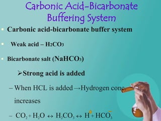Carbonic Acid-Bicarbonate
             Buffering System
 Carbonic acid-bicarbonate buffer system

   Weak acid – H2CO3

 Bicarbonate salt (NaHCO3)

      Strong acid is added

    – When HCL is added   Hydrogen conc.
     increases

    – CO2 + H2O   H2CO3       H + HCO3
 