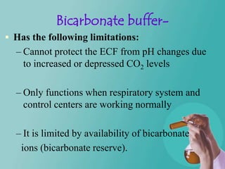 Bicarbonate buffer-
 Has the following limitations:
  – Cannot protect the ECF from pH changes due
    to increased or depressed CO2 levels

  – Only functions when respiratory system and
    control centers are working normally

  – It is limited by availability of bicarbonate
   ions (bicarbonate reserve).
 