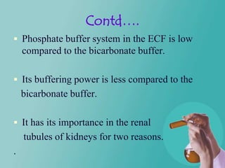 Contd….
 Phosphate buffer system in the ECF is low
    compared to the bicarbonate buffer.

 Its buffering power is less compared to the
    bicarbonate buffer.

 It has its importance in the renal
    tubules of kidneys for two reasons.
.
 