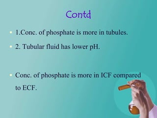 Contd
 1.Conc. of phosphate is more in tubules.

 2. Tubular fluid has lower pH.



 Conc. of phosphate is more in ICF compared
  to ECF.
 