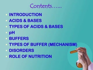 Contents…...
 INTRODUCTION
 ACIDS & BASES
 TYPES OF ACIDS & BASES
 pH
 BUFFERS
 TYPES OF BUFFER (MECHANISM)
 DISORDERS
 ROLE OF NUTRITION
 