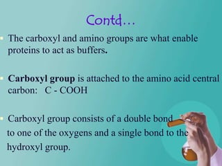 Contd…
 The carboxyl and amino groups are what enable
  proteins to act as buffers.

 Carboxyl group is attached to the amino acid central
  carbon: C - COOH

 Carboxyl group consists of a double bond
 to one of the oxygens and a single bond to the
 hydroxyl group.
 