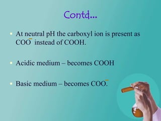 Contd...
 At neutral pH the carboxyl ion is present as
  COO instead of COOH.

 Acidic medium – becomes COOH


 Basic medium – becomes COO.
 