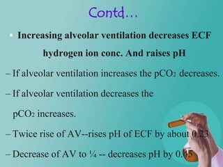 Contd…
 Increasing alveolar ventilation decreases ECF
         hydrogen ion conc. And raises pH

– If alveolar ventilation increases the pCO2 decreases.

– If alveolar ventilation decreases the

 pCO2 increases.

– Twice rise of AV--rises pH of ECF by about 0.23

– Decrease of AV to ¼ -- decreases pH by 0.45
 