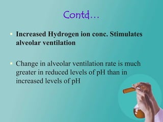 Contd…
 Increased Hydrogen ion conc. Stimulates
  alveolar ventilation

 Change in alveolar ventilation rate is much
  greater in reduced levels of pH than in
  increased levels of pH
 