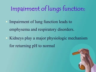 Impairment of lungs function:

 Impairment of lung function leads to

  emphysema and respiratory disorders.

 Kidneys play a major physiologic mechanism

  for returning pH to normal
 