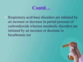 Contd…
 Respiratory acid-base disorders are initiated by
  an increase or decrease in partial pressure of
  carbondioxide whereas metabolic disorders are
  initiated by an increase or decrease in
  bicarbonate ion.
 