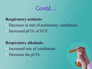 Contd…
Respiratory acidosis-
 Decrease in rate of pulmonary ventilation-
 Increased pCO2 of ECF.


Respiratory alkalosis-
 Increased rate of ventilation-
 Decrease the pCO2
 