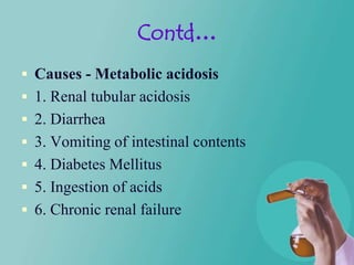 Contd…
 Causes - Metabolic acidosis
 1. Renal tubular acidosis
 2. Diarrhea
 3. Vomiting of intestinal contents
 4. Diabetes Mellitus
 5. Ingestion of acids
 6. Chronic renal failure
 