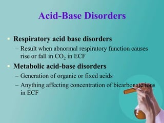 Acid-Base Disorders

 Respiratory acid base disorders
  – Result when abnormal respiratory function causes
    rise or fall in CO2 in ECF
 Metabolic acid-base disorders
  – Generation of organic or fixed acids
  – Anything affecting concentration of bicarbonate ions
    in ECF
 