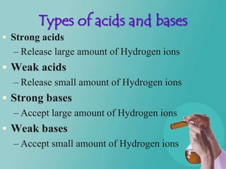 Types of acids and bases
 Strong acids
  – Release large amount of Hydrogen ions
 Weak acids
  – Release small amount of Hydrogen ions
 Strong bases
  – Accept large amount of Hydrogen ions
 Weak bases
  – Accept small amount of Hydrogen ions
 