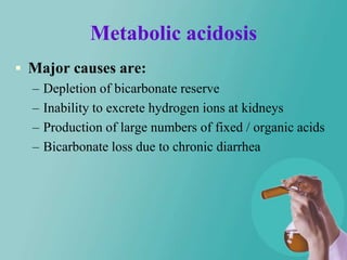 Metabolic acidosis
 Major causes are:
  – Depletion of bicarbonate reserve
  – Inability to excrete hydrogen ions at kidneys
  – Production of large numbers of fixed / organic acids
  – Bicarbonate loss due to chronic diarrhea
 