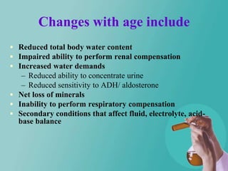 Changes with age include
 Reduced total body water content
 Impaired ability to perform renal compensation
 Increased water demands
   – Reduced ability to concentrate urine
   – Reduced sensitivity to ADH/ aldosterone
 Net loss of minerals
 Inability to perform respiratory compensation
 Secondary conditions that affect fluid, electrolyte, acid-
  base balance
 