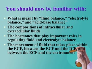 You should now be familiar with:
 What is meant by “fluid balance,” “electrolyte
  balance,” and “acid-base balance”
 The compositions of intracellular and
  extracellular fluids
 The hormones that play important roles in
  regulating fluid and electrolyte balance
 The movement of fluid that takes place within
  the ECF, between the ECF and the ICF, and
  between the ECF and the environment
 