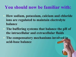 You should now be familiar with:
 How sodium, potassium, calcium and chloride
  ions are regulated to maintain electrolyte
  balance
 The buffering systems that balance the pH of
  the intracellular and extracellular fluids
 The compensatory mechanisms involved in
  acid-base balance
 