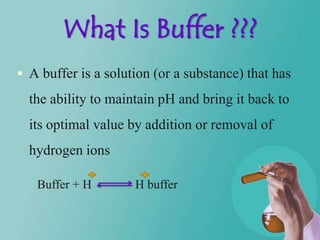 What Is Buffer ???
 A buffer is a solution (or a substance) that has

  the ability to maintain pH and bring it back to
  its optimal value by addition or removal of
  hydrogen ions

   Buffer + H        H buffer
 