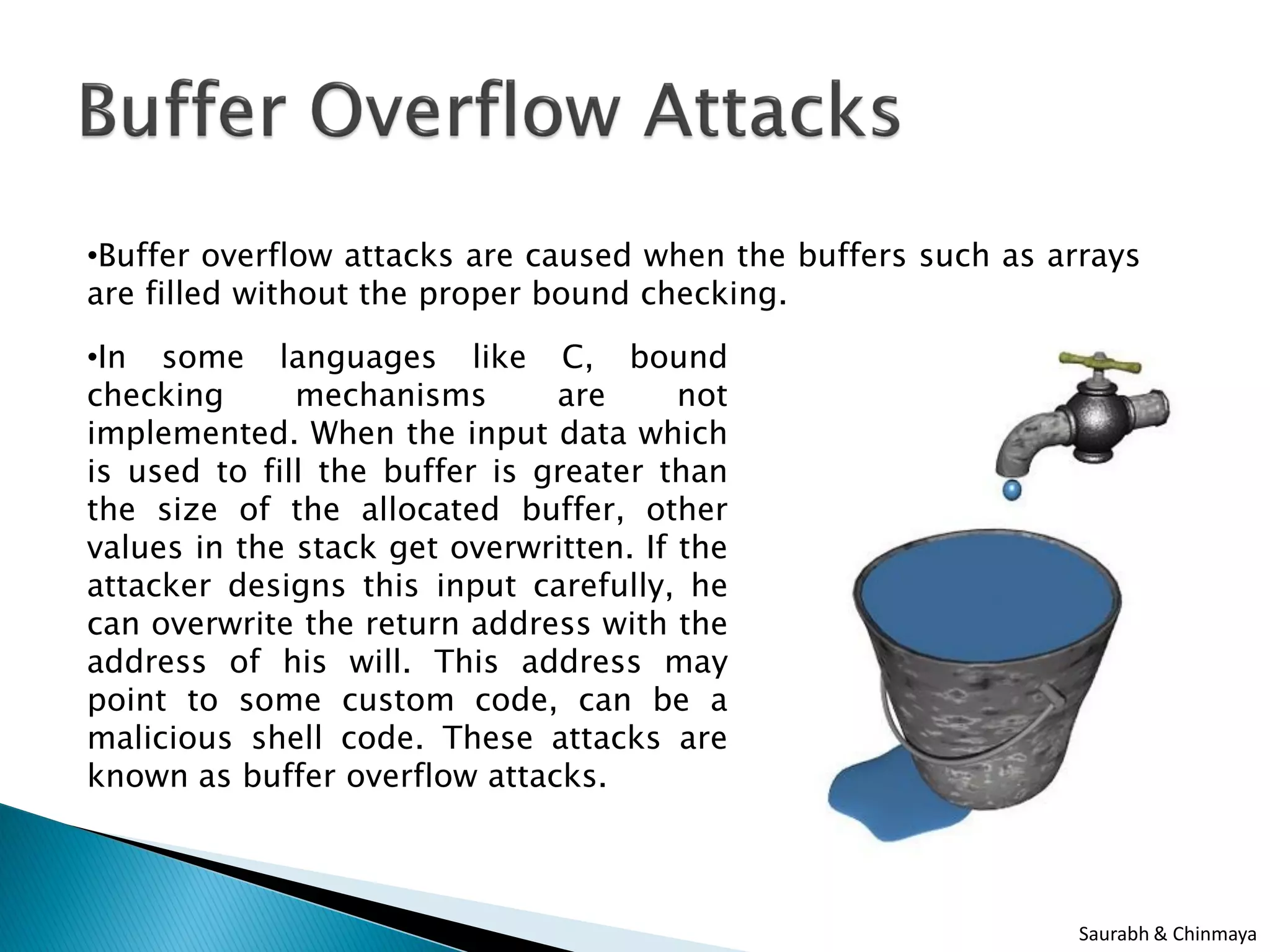 •Buffer overflow attacks are caused when the buffers such as arrays
are filled without the proper bound checking.
•In some languages like C, bound
checking mechanisms are not
implemented. When the input data which
is used to fill the buffer is greater than
the size of the allocated buffer, other
values in the stack get overwritten. If the
attacker designs this input carefully, he
can overwrite the return address with the
address of his will. This address may
point to some custom code, can be a
malicious shell code. These attacks are
known as buffer overflow attacks.
Saurabh & Chinmaya