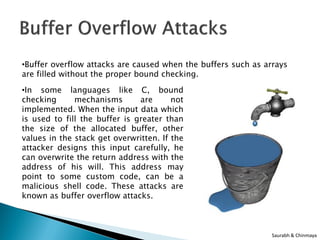 •Buffer overflow attacks are caused when the buffers such as arrays
are filled without the proper bound checking.

•In some languages like C, bound
checking      mechanisms       are      not
implemented. When the input data which
is used to fill the buffer is greater than
the size of the allocated buffer, other
values in the stack get overwritten. If the
attacker designs this input carefully, he
can overwrite the return address with the
address of his will. This address may
point to some custom code, can be a
malicious shell code. These attacks are
known as buffer overflow attacks.



                                                               Saurabh & Chinmaya
 
