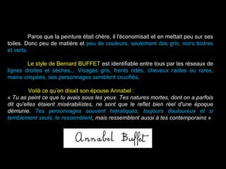 Parce que la peinture était chère, il l'économisait et en mettait peu sur ses
toiles. Donc peu de matière et peu de couleurs, seulement des gris, noirs bistres
et verts.
Le style de Bernard BUFFET est identifiable entre tous par les réseaux de
lignes droites et sèches... Visages gris, fronts ridés, cheveux raides ou rares,
mains crispées, ses personnages semblent crucifiés.
Voilà ce qu’en disait son épouse Annabel :
« Tu as peint ce que tu avais sous les yeux. Tes natures mortes, dont on a parfois
dit qu'elles étaient misérabilistes, ne sont que le reflet bien réel d'une époque
démunie. Tes personnages souvent hiératiques, toujours douloureux et si
terriblement seuls, te ressemblent, mais ressemblent aussi à tes contemporains »
 