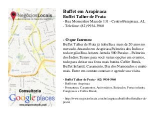 Buffet em Arapiraca
Buffet Talher de Prata
- Rua Monsenhor Macedo 131 - Centro0Arapiraca, AL
- Telefone: (82) 9934-3960


- O que fazemos:
Buffet Talher de Prata já trabalha a mais de 20 anos no
mercado.Atuando em Arapiraca,Palmeira dos Índios e
toda região.Rua Aristeu Arruda 500 Paraíso - Palmeira
dos Índios.Temos para você varias opções em eventos,
tudo para deixar sua festa mais bonita.Coffee Break,
Buffet Infantil, Casamento, Dia dos Namorados e muito
mais. Entre em contato conosco e agende sua visita.

- Buffet Talher de Prata - (82) 9934-3960
- Buffet em Arapiraca
- Formaturas, Casamentos, Aniversários, Batizados, Festas infantis,
Congressos e Coffee Break,

- http://www.negocioslocais.com.br/arapiraca/buffet/buffettalher-de-
prata/
 