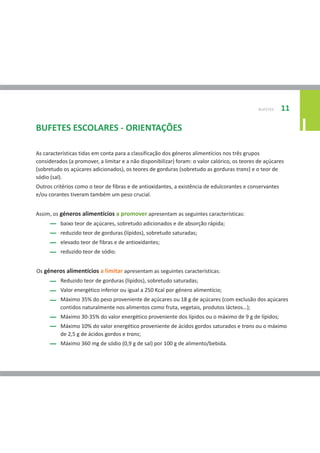 BUFETES   11

BUFETES ESCOLARES - ORIENTAÇÕES                                                                               I
As características tidas em conta para a classificação dos géneros alimentícios nos três grupos
considerados (a promover, a limitar e a não disponibilizar) foram: o valor calórico, os teores de açúcares
(sobretudo os açúcares adicionados), os teores de gorduras (sobretudo as gorduras trans) e o teor de
sódio (sal).
Outros critérios como o teor de fibras e de antioxidantes, a existência de edulcorantes e conservantes
e/ou corantes tiveram também um peso crucial.


Assim, os géneros alimentícios a promover apresentam as seguintes características:
          baixo teor de açúcares, sobretudo adicionados e de absorção rápida;
          reduzido teor de gorduras (lípidos), sobretudo saturadas;
          elevado teor de fibras e de antioxidantes;
          reduzido teor de sódio.


Os géneros alimentícios a limitar apresentam as seguintes características:
          Reduzido teor de gorduras (lípidos), sobretudo saturadas;
          Valor energético inferior ou igual a 250 Kcal por género alimentício;
          Máximo 35% do peso proveniente de açúcares ou 18 g de açúcares (com exclusão dos açúcares
          contidos naturalmente nos alimentos como fruta, vegetais, produtos lácteos…);
          Máximo 30-35% do valor energético proveniente dos lípidos ou o máximo de 9 g de lípidos;
          Máximo 10% do valor energético proveniente de ácidos gordos saturados e trans ou o máximo
          de 2,5 g de ácidos gordos e trans;
          Máximo 360 mg de sódio (0,9 g de sal) por 100 g de alimento/bebida.
 