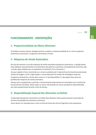 BUFETES   13

FUNCIONAMENTO - ORIENTAÇÕES                                                                                 II
1. Proporcionalidade da Oferta Alimentar

Os bufetes escolares devem, obrigatoriamente, respeitar a proporcionalidade de 3:1 entre os géneros
alimentícios a promover e os géneros alimentícios a limitar.


2. Máquinas de Venda Automática
No caso de existirem na escola máquinas de venda automática de géneros alimentícios, a seleção destes
deve obedecer exclusivamente às características dos géneros a promover, nomeadamente lacticínios, pão
e sandes, água, bebidas que se enquadrem nas alíneas f), h) e i) do ponto 1.
No que respeita à fruta, recomenda-se o recurso a produtos da 4.ª gama (fruta minimamente processada
através da lavagem, corte e higienização, e conservada pelo frio através de embalagens próprias).
Os géneros alimentícios a limitar (bem como os “a não disponibilizar”), não podem fazer parte do
portfolio das máquinas de venda automática.
Sempre que o equipamento o permita, o funcionamento deste deverá ser coincidente com o horário de
funcionamento do bufete. Deste modo, os alunos não deverão ter acesso aos géneros disponibilizados
por estes equipamentos durante a hora do almoço.


3. Disponibilização Espacial dos Alimentos no Bufete
A disposição dos géneros alimentícios no bufete deve obedecer tanto quanto possível ao princípio de
primeira visualização dos alimentos a promover.
Assim devem ser colocados bem à vista na linha da frente das vitrinas frigoríficas e/ou expositores:
 