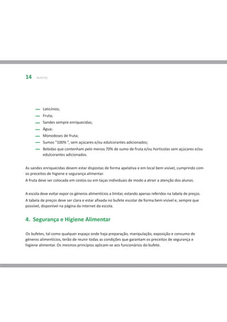 14    BUFETES




          Laticínios;
          Fruta;
          Sandes sempre enriquecidas;
          Água;
          Monodoses de fruta;
          Sumos “100% ”, sem açúcares e/ou edulcorantes adicionados;
          Bebidas que contenham pelo menos 70% de sumo de fruta e/ou horticolas sem açúcares e/ou
          edulcorantes adicionados.


As sandes enriquecidas devem estar dispostas de forma apelativa e em local bem visível, cumprindo com
os preceitos de higiene e segurança alimentar.
A fruta deve ser colocada em cestos ou em taças individuais de modo a atrair a atenção dos alunos.


A escola deve evitar expor os géneros alimentícios a limitar, estando apenas referidos na tabela de preços.
A tabela de preços deve ser clara e estar afixada no bufete escolar de forma bem visível e, sempre que
possível, disponível na página da internet da escola.


4. Segurança e Higiene Alimentar

Os bufetes, tal como qualquer espaço onde haja preparação, manipulação, exposição e consumo de
géneros alimentícios, terão de reunir todas as condições que garantam os preceitos de segurança e
higiene alimentar. Os mesmos princípios aplicam-se aos funcionários do bufete.
 