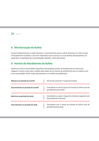 16    BUFETES




8. Monitorização do Bufete
Sendo fundamental para a saúde alimentar e nutricional dos alunos a oferta alimentar em meio escolar,
nomeadamente no bufete, é da maior importância que os alunos e as suas famílias desempenhem um
papel ativo na aplicação das recomendações definidas neste documento.


9. Horário de Atendimento do Bufete
Tendo em conta as necessidades específicas da população escolar, nomeadamente de alunos que
cheguem à escola muito cedo, o bufete deve dispor de um horário de atendimento que se coadune com
essas necessidades. Deste modo, apresentamos um modelo exemplificativo:


Abertura no período da manhã                  20 minutos antes do 1.º toque de entrada


Encerramento no período da manhã              Coincidente ou até ao toque de entrada da última aula do
                                              período letivo da manhã


Abertura no período da tarde                  Coincidente ou após o toque de entrada da segunda aula
                                              do período letivo da tarde


Encerramento no período da tarde              Coincidente com o toque de entrada da última aula do
                                              período letivo da tarde
 