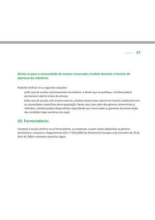 BUFETES   17




Alerta-se para a necessidade de manter encerrado o bufete durante o horário de
abertura do refeitório.

Poderão verificar-se as seguintes exceções:
     a) No caso de escolas exclusivamente secundárias, e desde que se justifique, o bufete poderá
     permanecer aberto à hora do almoço;
     b)No caso de escolas com ensino noturno, o bufete deverá estar aberto em horário condicente com
     as necessidades específicas dessa população. Neste caso, para além dos géneros alimentícios já
     referidos, o bufete poderá disponibilizar sopa (desde que reúna todas as garantias de preservação
     das condições higio-sanitárias da sopa).


10. Fornecedores
Compete à escola verificar se os fornecedores, ou empresas a quem sejam adquiridos os géneros
alimentícios, cumprem o Regulamento (CE) n.º 852/2004 do Parlamento Europeu e do Conselho de 29 de
Abril de 2004 e restantes requisitos legais.
 