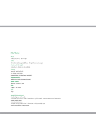 Ficha Técnica

Título
Bufetes Escolares - Orientações
Editor
Ministério da Educação e Ciência - Direção-Geral da Educação
Coordenador de Edição
Pedro Cunha (Subdiretor-Geral DGE)
Autores
Laurinda Ladeiras (DGE)
Rui Matias Lima (DGE)
Anabela Lopes (Direção-Geral da Saúde)
Revisão Científica
Pedro Graça (Direção-Geral da Saúde)
Design Gráfico
Manuela Lourenço - DGE
ISBN
978-972-742-355-2
Data
2012

Agradecemos a colaboração:
Direções Regionais de Educação
Gabinete de Planeamento e Políticas - Ministério da Agricultura, Mar, Ambiente e Ordenamento do Território
Direção-Geral da Saúde
Ordem dos Nutricionistas
Faculdade de Ciências da Nutrição e Alimentação da Universidade do Porto
Associação Portuguesa de Nutricionistas
 