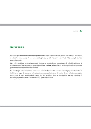 BUFETES   27




Notas finais

Qualquer género alimentício a não disponibilizar poderá ser revertido em género alimentício a limitar caso
a entidade responsável pela sua comercialização e/ou produção assim o solicite à DGE, que após análise,
poderá autorizar.
Para tal, a entidade terá de fazer prova de que as características nutricionais do referido alimento se
enquadram nas características de género alimentício a limitar, através de documento (ficha técnica) emitido
por um laboratório reconhecido e idóneo.
No caso de géneros alimentícios omissos no presente documento, e caso a escola/agrupamento pretenda
inclui-los no leque de oferta do bufete escolar, esse estabelecimento de ensino deverá solicitar autorização
por escrito à DGE, especificando cada um dos géneros. Após a emissão de parecer favorável a
escola/agrupamento poderá disponibilizar os géneros em causa.
 