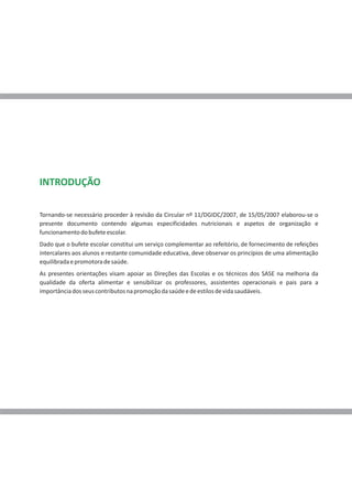 INTRODUÇÃO

Tornando-se necessário proceder à revisão da Circular nº 11/DGIDC/2007, de 15/05/2007 elaborou-se o
presente documento contendo algumas especificidades nutricionais e aspetos de organização e
funcionamento do bufete escolar.
Dado que o bufete escolar constitui um serviço complementar ao refeitório, de fornecimento de refeições
intercalares aos alunos e restante comunidade educativa, deve observar os princípios de uma alimentação
equilibrada e promotora de saúde.
As presentes orientações visam apoiar as Direções das Escolas e os técnicos dos SASE na melhoria da
qualidade da oferta alimentar e sensibilizar os professores, assistentes operacionais e pais para a
importância dos seus contributos na promoção da saúde e de estilos de vida saudáveis.
 