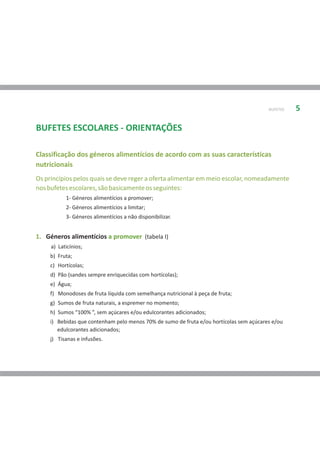 BUFETES   5

BUFETES ESCOLARES - ORIENTAÇÕES

Classificação dos géneros alimentícios de acordo com as suas características
nutricionais
Os princípios pelos quais se deve reger a oferta alimentar em meio escolar, nomeadamente
nos bufetes escolares, são basicamente os seguintes:
           1- Géneros alimentícios a promover;
           2- Géneros alimentícios a limitar;
           3- Géneros alimentícios a não disponibilizar.


1. Géneros alimentícios a promover (tabela I)
     a) Laticínios;
     b) Fruta;
     c) Hortícolas;
     d) Pão (sandes sempre enriquecidas com hortícolas);
     e) Água;
     f) Monodoses de fruta líquida com semelhança nutricional à peça de fruta;
     g) Sumos de fruta naturais, a espremer no momento;
     h) Sumos “100% ”, sem açúcares e/ou edulcorantes adicionados;
     i) Bebidas que contenham pelo menos 70% de sumo de fruta e/ou hortícolas sem açúcares e/ou
        edulcorantes adicionados;
     j) Tisanas e infusões.
 