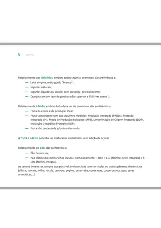 6     BUFETES




Relativamente aos laticínios, embora todos sejam a promover, dar preferência a:
         Leite simples, meio-gordo “branco”;
          Iogurtes naturais;
          Iogurtes líquidos ou sólidos sem presença de edulcorante;
          Queijos com um teor de gordura não superior a 45% (ver anexo I).


Relativamente à fruta, embora toda deva ser de promover, dar preferência a:
          Fruta da época e de produção local;
          Fruta com origem num dos seguintes modelos: Produção Integrada (PRODI), Proteção
          Integrada (PI), Modo de Produção Biológico (MPB), Denominação de Origem Protegida (DOP),
          Indicação Geográfica Protegida (IGP);
          Fruta não processada e/ou transformada.


A fruta e o leite poderão ser misturados em batidos, sem adição de açúcar.


Relativamente ao pão, dar preferência a:
          Pão de mistura;
         Pão elaborado com farinhas escuras, nomeadamente T-80 e T-110 (farinhas semi-integrais) e T-
         150 (farinha integral).
As sandes devem ser, sempre que possível, enriquecidas com hortícolas ou outros géneros alimentícios
(alface, tomate, milho, rúcula, cenoura, pepino, beterraba, couve roxa, couve-branca, aipo, ervas
aromáticas,...)
 