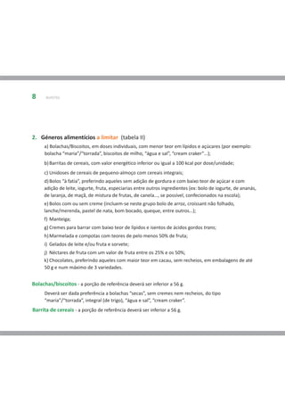 8     BUFETES




2. Géneros alimentícios a limitar (tabela II)
     a) Bolachas/Biscoitos, em doses individuais, com menor teor em lípidos e açúcares (por exemplo:
     bolacha “maria”/“torrada”, biscoitos de milho, “água e sal”, “cream craker”…);
     b) Barritas de cereais, com valor energético inferior ou igual a 100 kcal por dose/unidade;
     c) Unidoses de cereais de pequeno-almoço com cereais integrais;
     d) Bolos “à fatia”, preferindo aqueles sem adição de gordura e com baixo teor de açúcar e com
     adição de leite, iogurte, fruta, especiarias entre outros ingredientes (ex: bolo de iogurte, de ananás,
     de laranja, de maçã, de mistura de frutas, de canela…, se possível, confecionados na escola);
     e) Bolos com ou sem creme (incluem-se neste grupo bolo de arroz, croissant não folhado,
     lanche/merenda, pastel de nata, bom bocado, queque, entre outros…);
     f) Manteiga;
     g) Cremes para barrar com baixo teor de lípidos e isentos de ácidos gordos trans;
     h) Marmelada e compotas com teores de pelo menos 50% de fruta;
     i) Gelados de leite e/ou fruta e sorvete;
     j) Néctares de fruta com um valor de fruta entre os 25% e os 50%;
     k) Chocolates, preferindo aqueles com maior teor em cacau, sem recheios, em embalagens de até
     50 g e num máximo de 3 variedades.


Bolachas/biscoitos - a porção de referência deverá ser inferior a 56 g.
     Deverá ser dada preferência a bolachas “secas”, sem cremes nem recheios, do tipo
     “maria”/“torrada”, integral (de trigo), “água e sal”, “cream craker”.
Barrita de cereais - a porção de referência deverá ser inferior a 56 g.
 