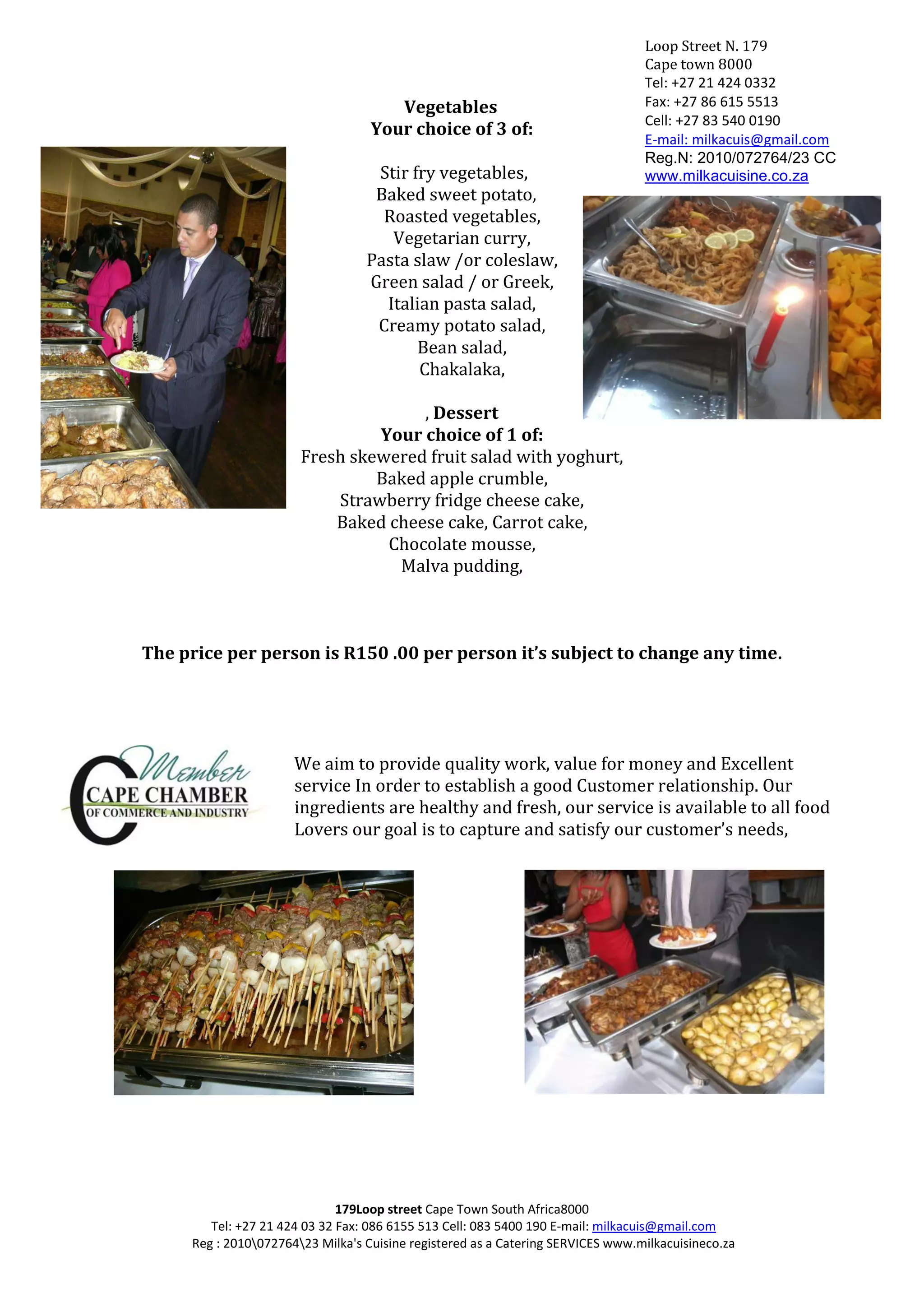 Loop Street N. 179
                                                                                 Cape town 8000
                                                                                 Tel: +27 21 424 0332
                                      Vegetables                                 Fax: +27 86 615 5513
                                                                                 Cell: +27 83 540 0190
                                   Your choice of 3 of:
                                                                                 E-mail: milkacuis@gmail.com
                                                                                 Reg.N: 2010/072764/23 CC
                                   Stir fry vegetables,                          www.milkacuisine.co.za
                                   Baked sweet potato,
                                    Roasted vegetables,
                                     Vegetarian curry,
                                  Pasta slaw /or coleslaw,
                                  Green salad / or Greek,
                                    Italian pasta salad,
                                   Creamy potato salad,
                                         Bean salad,
                                         Chakalaka,

                                     , Dessert
                                Your choice of 1 of:
                       Fresh skewered fruit salad with yoghurt,
                                Baked apple crumble,
                           Strawberry fridge cheese cake,
                           Baked cheese cake, Carrot cake,
                                 Chocolate mousse,
                                  Malva pudding,



The price per person is R150 .00 per person it’s subject to change any time.




                      We aim to provide quality work, value for money and Excellent
                      service In order to establish a good Customer relationship. Our
                      ingredients are healthy and fresh, our service is available to all food
                      Lovers our goal is to capture and satisfy our customer’s needs,




                              179Loop street Cape Town South Africa8000
        Tel: +27 21 424 03 32 Fax: 086 6155 513 Cell: 083 5400 190 E-mail: milkacuis@gmail.com
     Reg : 201007276423 Milka's Cuisine registered as a Catering SERVICES www.milkacuisineco.za
 