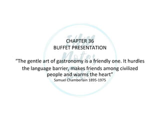 CHAPTER 36
BUFFET PRESENTATION
The ge tle art of gastro o y is a frie dly o e. It hurdles
the language barrier, makes friends among civilized
people a d war s the heart
Samuel Chamberlain 1895-1975
 
