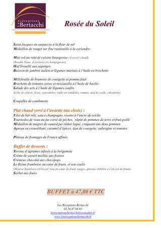 Les Réceptions Bertacchi
03.26.47.94.93
lesreceptionsbertacchi@wanadoo.fr
www.lesreceptionsbertacchi.fr
Rosée du Soleil
Saint Jacques en carpaccio à la fleur de sel
Médaillon de rouget sur fine ratatouille à la coriandre
Mini vol au vent de cuisine bourgeoise (À servir chaud)
(Boudin blanc, écrevisses et champignons)
Œuf brouillé aux asperges
Buisson de jambon italien et légumes marinés à l5huile en brochette
Millefeuille de brunoise de courgette et pomme fruit
Brochette de tomates cerise et mozzarella à l5huile de basilic
Salade des arts à l5huile de légumes confits
(Côte de céleris, fèves, concombre, radis en rondelles, tomate, œuf de caille, ciboulette)
Coupelles de condiments
Plat chaud servi à l assiette (au choix) :
Filet de bar rôti, sauce champagne, risotto à l5encre de seiche
Tournedos de veau au jus corsé de pêches, râpée de pommes de terre et fruit poêlé
Médaillon de magret de canard jus réduit laqué, craquant aux deux pommes
Agneau en croustillant, caramel d5épices, tian de courgette, aubergine et tomates
Plateau de fromages de France affinés
Buffet de desserts :
Terrine d5agrumes infusés à la bergamote
Crème de yaourt miellée aux fraises
Crémeux chocolat aux chocopops
Le Reims framboise au cœur de fruits, et son coulis
(Mousse framboise et biscuit rose au cœur de fruits rouges, génoise imbibée à l5alcool de fruits)
Sorbet aux fruits
BUFFET à 47,00 € TTC
 
