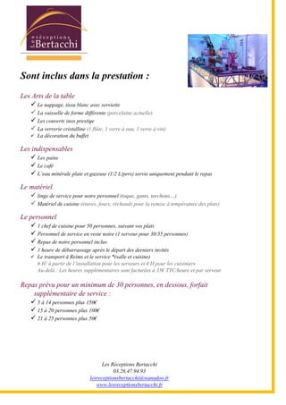 Les Réceptions Bertacchi
03.26.47.94.93
lesreceptionsbertacchi@wanadoo.fr
www.lesreceptionsbertacchi.fr
Sont inclus dans la prestation :
Les Arts de la table
Le nappage, tissu blanc avec serviette
La vaisselle de forme différente (porcelaine actuelle)
Les couverts inox prestige
La verrerie cristalline (1 flûte, 1 verre à eau, 1 verre à vin)
La décoration du buffet
Les indispensables
Les pains
Le café
L5eau minérale plate et gazeuse (1/2 L/pers) servie uniquement pendant le repas
Le matériel
linge de service pour notre personnel (toque, gants, torchons;)
Matériel de cuisine (étuves, fours, réchauds pour la remise à température des plats)
Le personnel
1 chef de cuisine pour 50 personnes, suivant vos plats
Personnel de service en veste noire (1 serveur pour 30/35 personnes)
Repas de notre personnel inclus
1 heure de débarrassage après le départ des derniers invités
Le transport à Reims et le service *(salle et cuisine)
6 H/ à partir de l5installation pour les serveurs et 4 H pour les cuisiniers
Au-delà : Les heures supplémentaires sont facturées à 35€ TTC/heure et par serveur
Repas prévu pour un minimum de 30 personnes, en dessous, forfait
supplémentaire de service :
5 à 14 personnes plus 150€
15 à 20 personnes plus 100€
21 à 25 personnes plus 50€
 