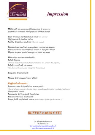 Les Réceptions Bertacchi
03.26.47.94.93
lesreceptionsbertacchi@wanadoo.fr
www.lesreceptionsbertacchi.fr
Impression
Millefeuille de saumon grillé et pesto à la genovese
Cocktail de crevettes nordiques aux arômes suaves
Œufs brouillés aux légumes du soleil (en verrine)
Chiffonnade de jambon italien
Pastilla de jambon de Reims (À servir chaud)
Carpaccio de bœuf cuit saignant aux copeaux de légumes
Jambonnette de volaille farcie au vert et à la fleur de sel
Mignon de porc mariné aux épices, sauce agrumes
Mousseline de tomates et basilic
Salade Spuma
(Pennes, mozzarella, tomate, huile aromatisée aux saveurs des légumes)
Salade en robe de parmesan
(Mesclun varié, parmesan, vinaigrette balsamique)
Coupelles de condiments
Plateau de fromages France affinés
Buffet de desserts :
Ivoire au cœur de framboises, et son coulis
(Biscuit génoise, mousse chocolat blanc, ganache au chocolat et confit de framboises)
Chouquettes vanille
Pannacotta à l5écrasée de framboises
Délicieuse mousse au chocolat
Soupe froide de fruits de saison (fruits rouges, prune, pêche, melon;)
BUFFET à 40,00 € TTC
 