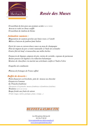 Les Réceptions Bertacchi
03.26.47.94.93
lesreceptionsbertacchi@wanadoo.fr
www.lesreceptionsbertacchi.fr
Rosée des Muses
Croustillant de foie gras aux pommes acides (servi tiède)
Avocat et crabe en choux soufflé
Croustillant de Jambon de Reims
Animation saumon :
Dégustation de saumon gravlax aux baies roses, à l5aneth
Melon et buisson de jambon fumé Italien
Carré de veau en cuisson douce sauce au mou de champagne
Filet de mignon de porc et mini ratatouille à l5huile de coriandre
Contre filet de bœuf et mousseline aux milles herbes
Carpaccio de légumes, pignons de pin, raisins de corinthe, copeaux de parmesan
Jeunes pousses de légumes à la réduction balsamique
Graines de chou-fleur cru mariné aux artichauts confits à l5huile d5olive
Coupelles de condiments
Plateau de fromages de France affiné
Buffet de desserts :
Petits financiers en brochette, jatte de mousse au chocolat
Carpaccio d5ananas
Le Pistache framboise
(Dacquoise à la pistache, mousse framboise et framboises fraîches)
Tiramisu (servi en verre)
Soupe froide aux fruits de saison
(Fruits rouges, melon, pastèque, prune, orange;)
BUFFET à 45,00 € TTC
 