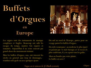 Les orgues sont des instruments de musique           Du sud au nord de l'Europe, partez pour un
complexes et fragiles. Beaucoup ont subi les         voyage parmi les buffets d'orgues.
ravages du temps, maintes fois réparés et            Du style renaissance au moderne le plus épuré
remaniés. Aujourd'hui il ne reste souvent pas        en passant par le style baroque et le rococo le
grand-chose des instruments initiaux.                plus exubérant, il y en a pour tous les goûts.
Mais les buffets d'orgues, eux, ont traversé les     Alors ne boudez pas votre plaisir.
siècles en général sans trop de dommages,            Le buffet est servi !
réutilisés tels quels ou avec quelques ajouts.

                         Fugue en ré mineur de J.S Bach (extrait)                              Cliquez
 