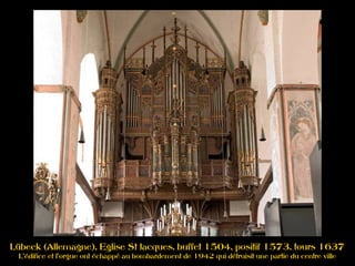 Lübeck (Allemagne), Eglise St Jacques, buffet 1504, positif 1573, tours 1637
L'édifice et l'orgue ont échappé au bombardement de 1942 qui détruisit une partie du centre ville
 