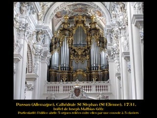 Passau (Allemagne), Cathédrale St Stephan (St Etienne), 1731,
buffet de Joseph Matthias Götz
Particularité: l'édifice abrite 5 orgues reliées entre elles par une console à 5 claviers
 