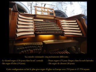La console commande cinq instruments différents :
- Le Grand orgue (126 jeux) dans la nef centrale - Deux orgues (25 jeux chaque) dans les nefs latérales
- Un orgue d'écho (19 jeux) - Un orgue de choeur (38 jeux)
Cette configuration en fait le plus gros orgue d'église en Europe avec 233 jeux et 17.774 tuyaux
 