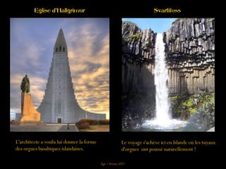 Le voyage s'achève ici en Islande où les tuyaux
d'orgues ont poussé naturellement !
L'architecte a voulu lui donner la forme
des orgues basaltiques islandaises.
Eglise d'Hallgrimur Svartifoss
Egé / Février 2011
 
